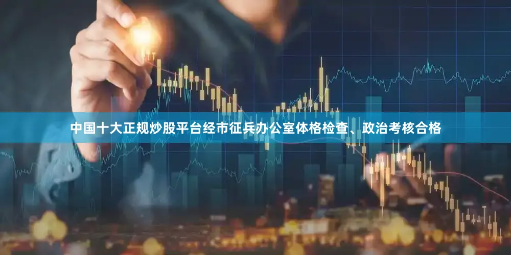 中国十大正规炒股平台经市征兵办公室体格检查、政治考核合格