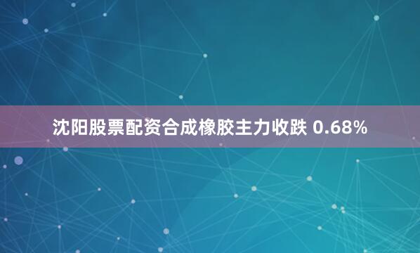 沈阳股票配资合成橡胶主力收跌 0.68%