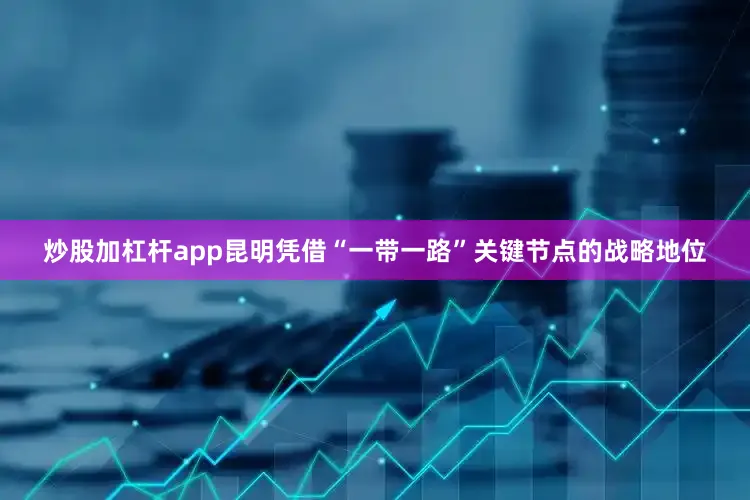 炒股加杠杆app昆明凭借“一带一路”关键节点的战略地位