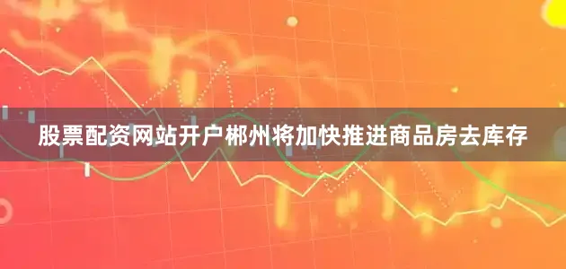 股票配资网站开户郴州将加快推进商品房去库存