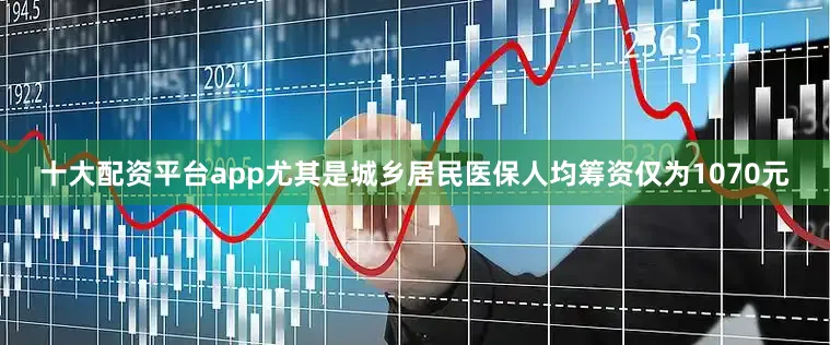 十大配资平台app尤其是城乡居民医保人均筹资仅为1070元