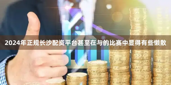 2024年正规长沙配资平台甚至在与的比赛中显得有些懒散