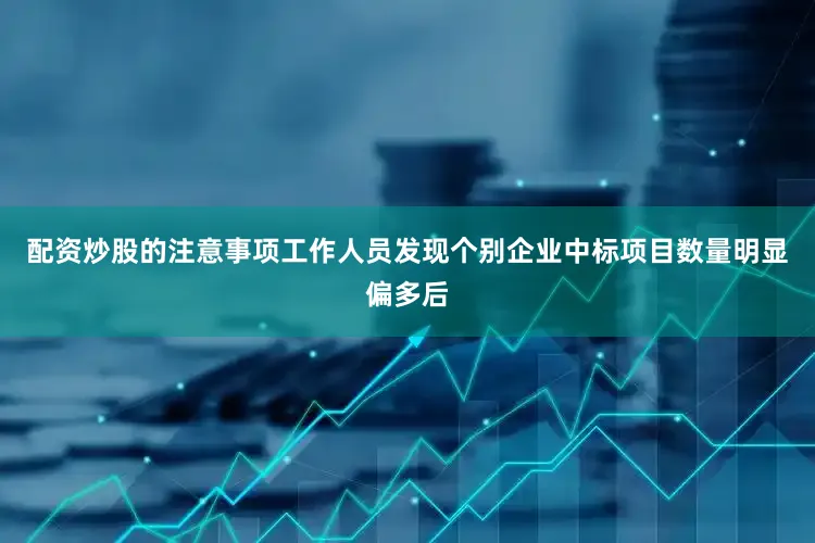 配资炒股的注意事项工作人员发现个别企业中标项目数量明显偏多后