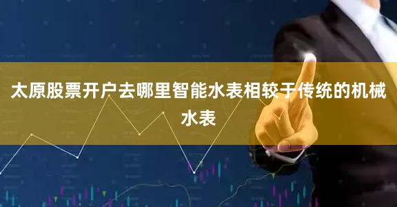 太原股票开户去哪里智能水表相较于传统的机械水表