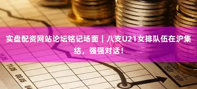 实盘配资网站论坛铭记场面｜八支U21女排队伍在沪集结，强强对话！