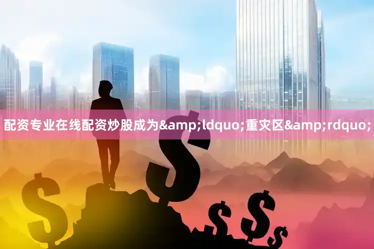 配资专业在线配资炒股成为&ldquo;重灾区&rdquo;