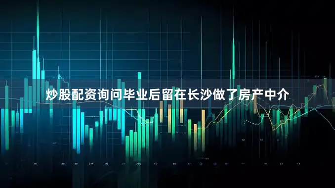 炒股配资询问毕业后留在长沙做了房产中介