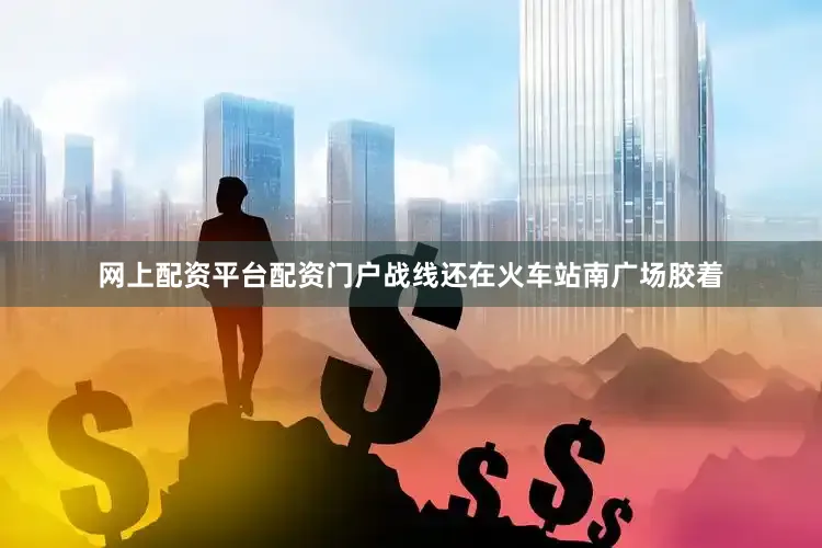 网上配资平台配资门户战线还在火车站南广场胶着