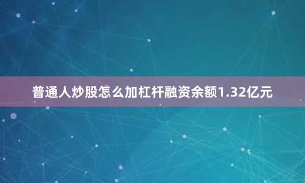 普通人炒股怎么加杠杆融资余额1.32亿元