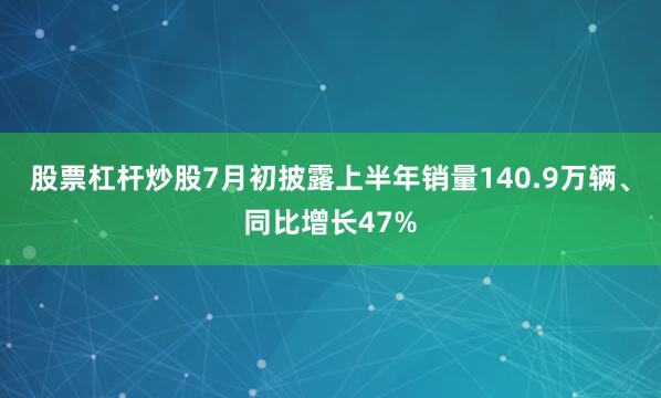 股票杠杆炒股7月初披露上半年销量140.9万辆、同比增长47%